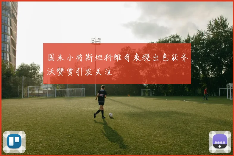 国米小将斯坦科维奇表现出色获齐沃赞赏引发关注