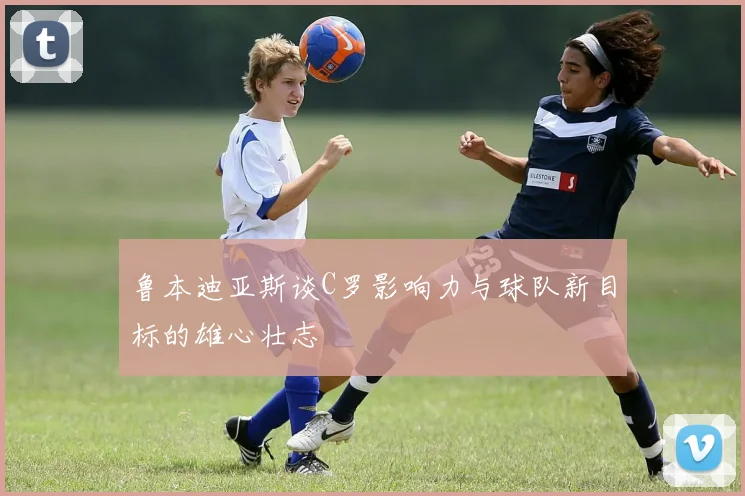 鲁本迪亚斯谈C罗影响力与球队新目标的雄心壮志