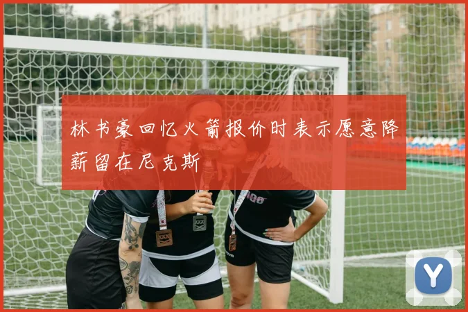 林书豪回忆火箭报价时表示愿意降薪留在尼克斯