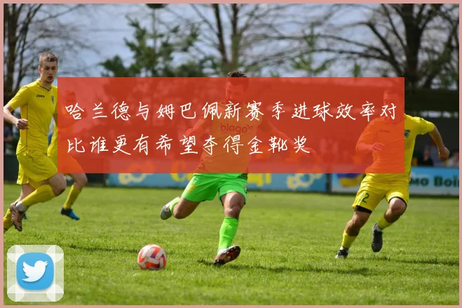 哈兰德与姆巴佩新赛季进球效率对比谁更有希望夺得金靴奖