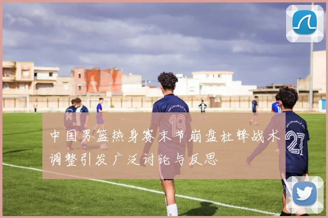 中国男篮热身赛末节崩盘杜锋战术调整引发广泛讨论与反思