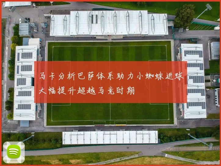 马卡分析巴萨体系助力小蜘蛛进球大幅提升超越马竞时期