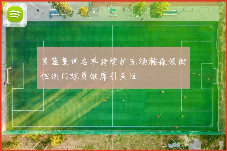 男篮集训名单持续扩充杨瀚森领衔但热门球员缺席引关注