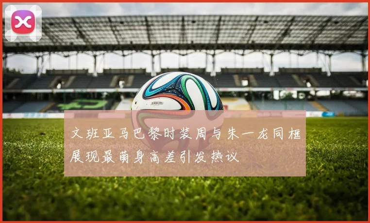 文班亚马巴黎时装周与朱一龙同框展现最萌身高差引发热议