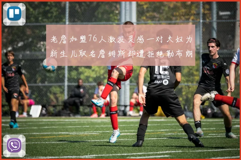 老詹加盟76人激发灵感一对夫妇为新生儿取名詹姆斯却遭拒绝勒布朗
