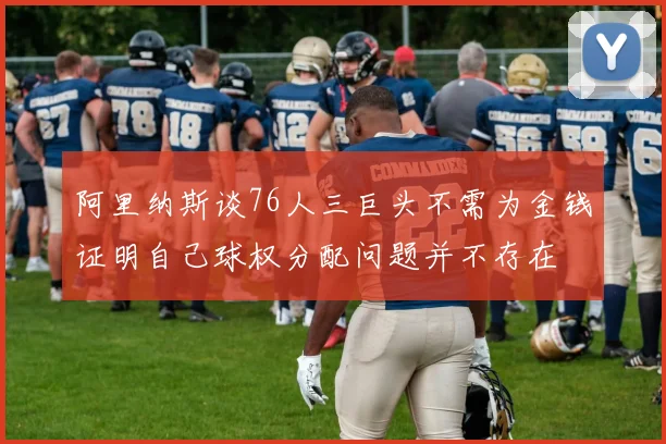 阿里纳斯谈76人三巨头不需为金钱证明自己球权分配问题并不存在