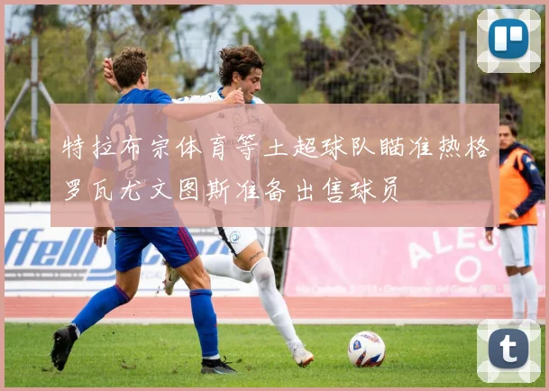 特拉布宗体育等土超球队瞄准热格罗瓦尤文图斯准备出售球员