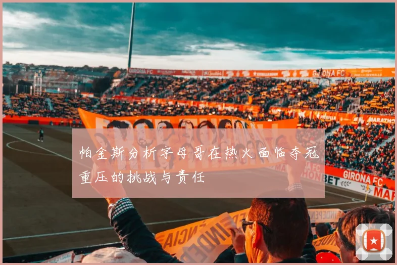 帕金斯分析字母哥在热火面临夺冠重压的挑战与责任