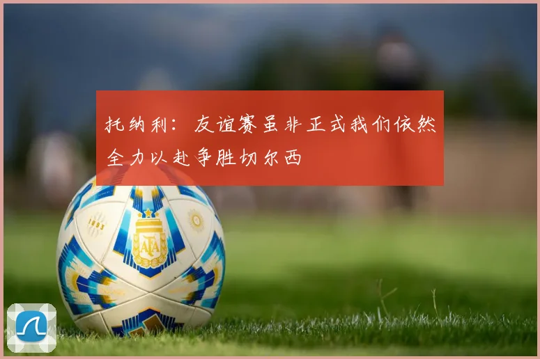 托纳利：友谊赛虽非正式我们依然全力以赴争胜切尔西