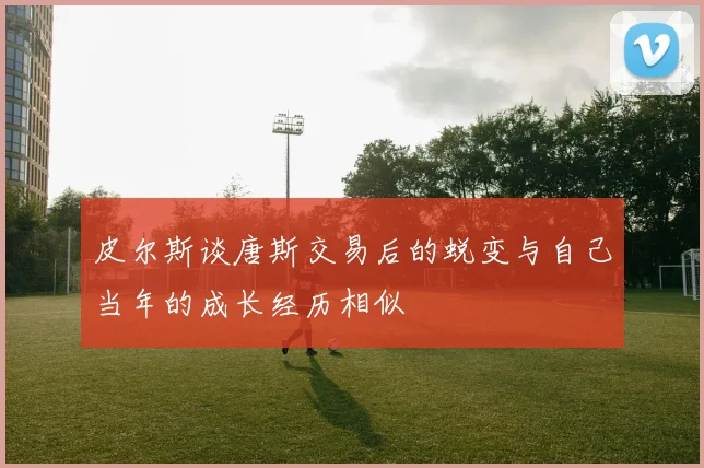 皮尔斯谈唐斯交易后的蜕变与自己当年的成长经历相似