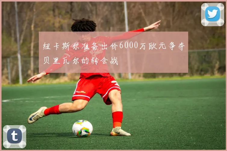 纽卡斯尔准备出价6000万欧元争夺贝里瓦尔的转会战