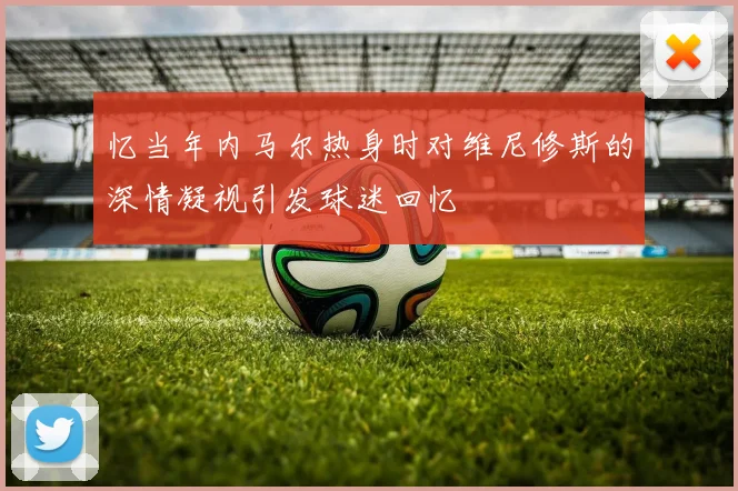 忆当年内马尔热身时对维尼修斯的深情凝视引发球迷回忆