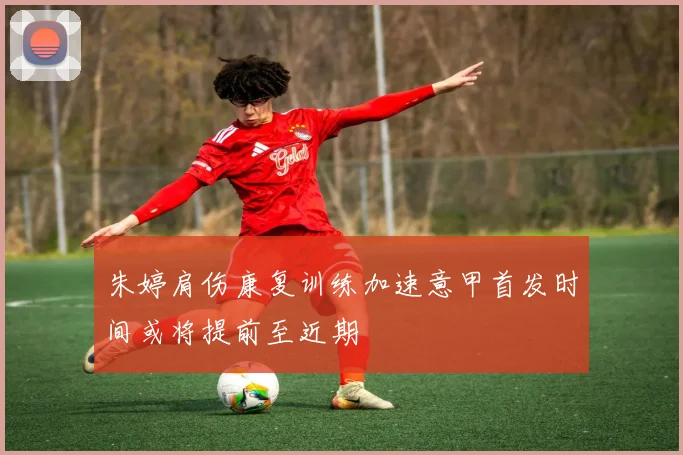 朱婷肩伤康复训练加速意甲首发时间或将提前至近期