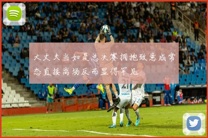 大丈夫当如是总决赛拥抱致意成常态直接离场反而显得罕见
