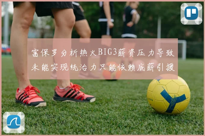 富保罗分析热火BIG3薪资压力导致未能实现统治力只能依赖底薪引援