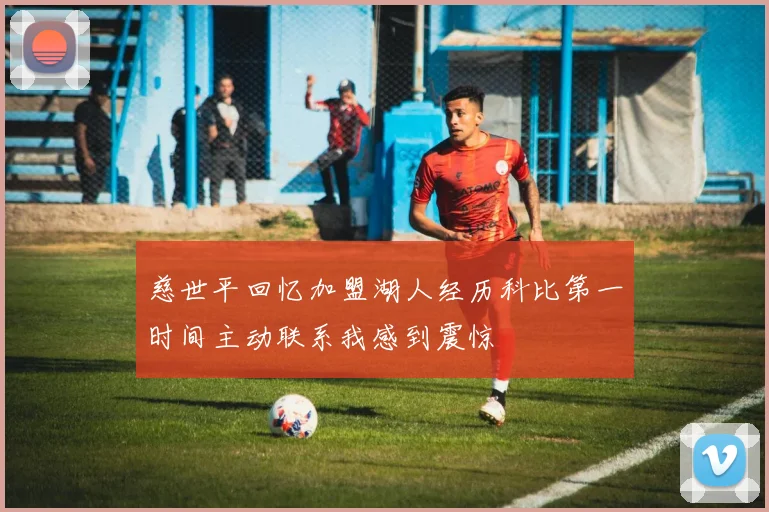 慈世平回忆加盟湖人经历科比第一时间主动联系我感到震惊