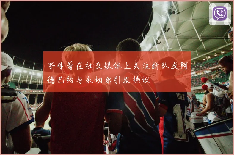 字母哥在社交媒体上关注新队友阿德巴约与米切尔引发热议