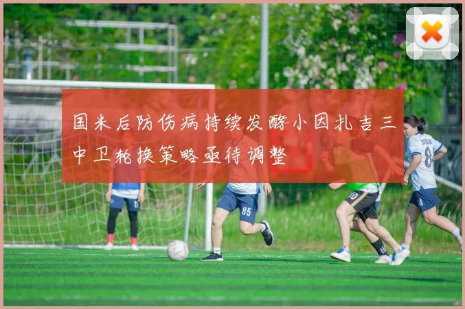 国米后防伤病持续发酵小因扎吉三中卫轮换策略亟待调整