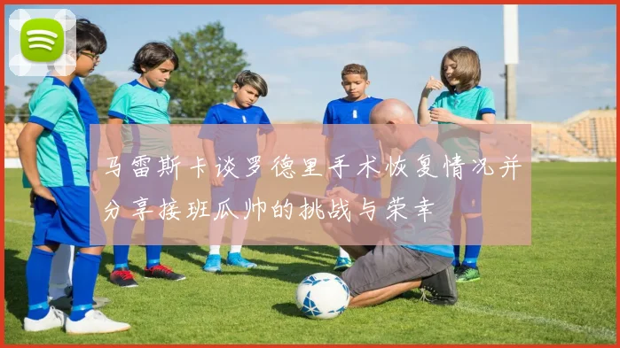 马雷斯卡谈罗德里手术恢复情况并分享接班瓜帅的挑战与荣幸