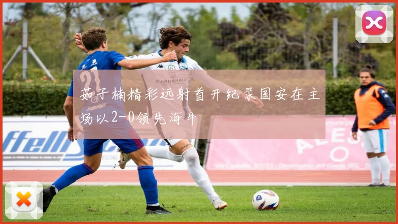 茹子楠精彩远射首开纪录国安在主场以2-0领先海牛