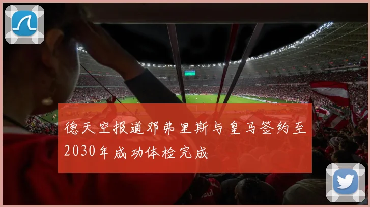 德天空报道邓弗里斯与皇马签约至2030年成功体检完成
