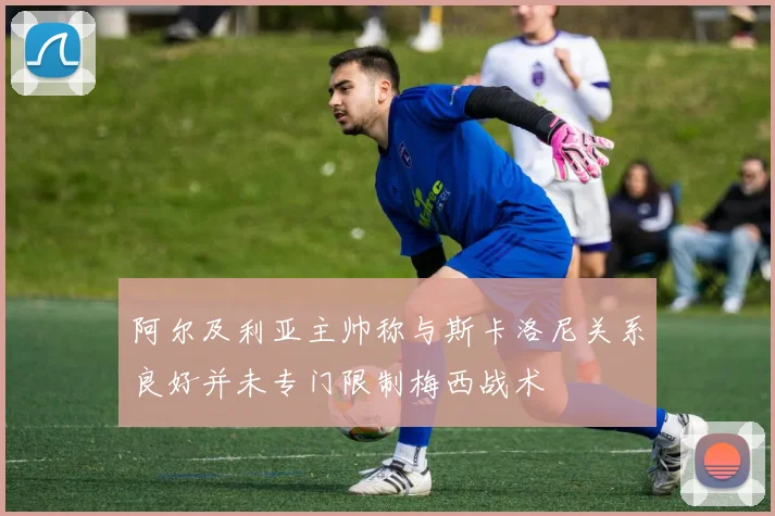 阿尔及利亚主帅称与斯卡洛尼关系良好并未专门限制梅西战术