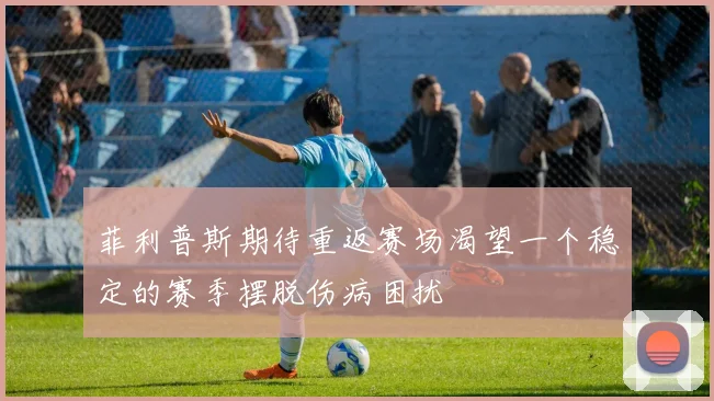 菲利普斯期待重返赛场渴望一个稳定的赛季摆脱伤病困扰