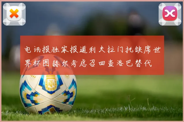 电讯报独家报道利夫拉门托缺席世界杯图赫尔考虑召回查洛巴替代