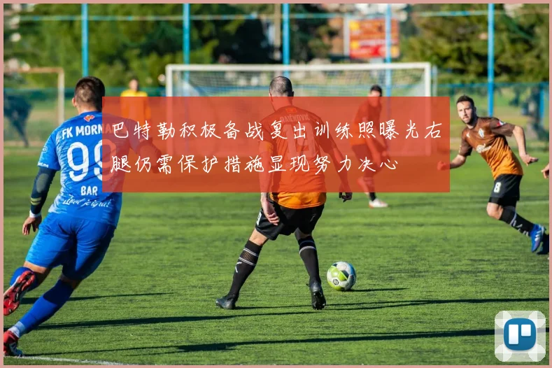 巴特勒积极备战复出训练照曝光右腿仍需保护措施显现努力决心
